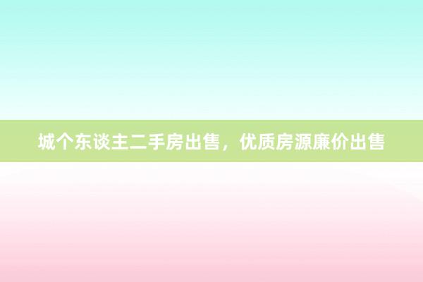 城个东谈主二手房出售，优质房源廉价出售