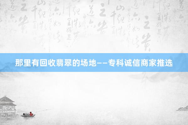 那里有回收翡翠的场地——专科诚信商家推选