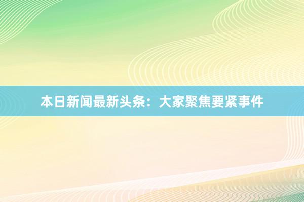 本日新闻最新头条：大家聚焦要紧事件